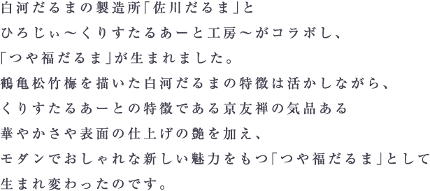 白河だるまの製造所「佐川だるま」とひろじぃ～ くりすたるあーと工房～ がコラボし、「つや福だるま」が生まれました。