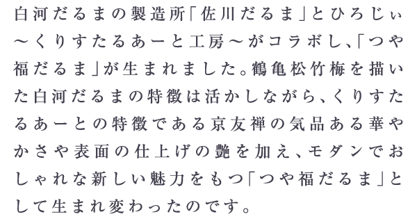 白河だるまの製造所「佐川だるま」とひろじぃ～ くりすたるあーと工房～ がコラボし、「つや福だるま」が生まれました。