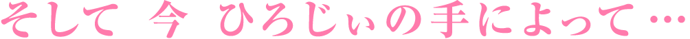 そして 今 ひろじぃの手によって…