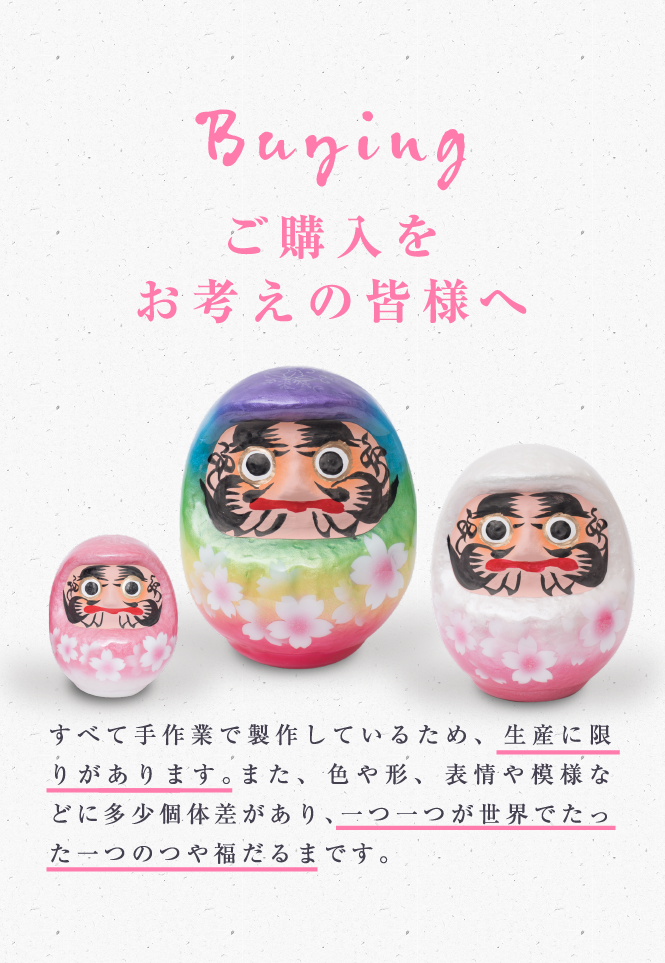 すべて手作業で製作しているため、生産に限りがあります。また、 色や形、 表情や模様などに多少個体差があり、一つ一つが世界でたった一つのつや福だるまです。