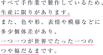 すべて手作業で製作しているため、生産に限りがあります。また、 色や形、 表情や模様などに多少個体差があり、一つ一つが世界でたった一つのつや福だるまです。